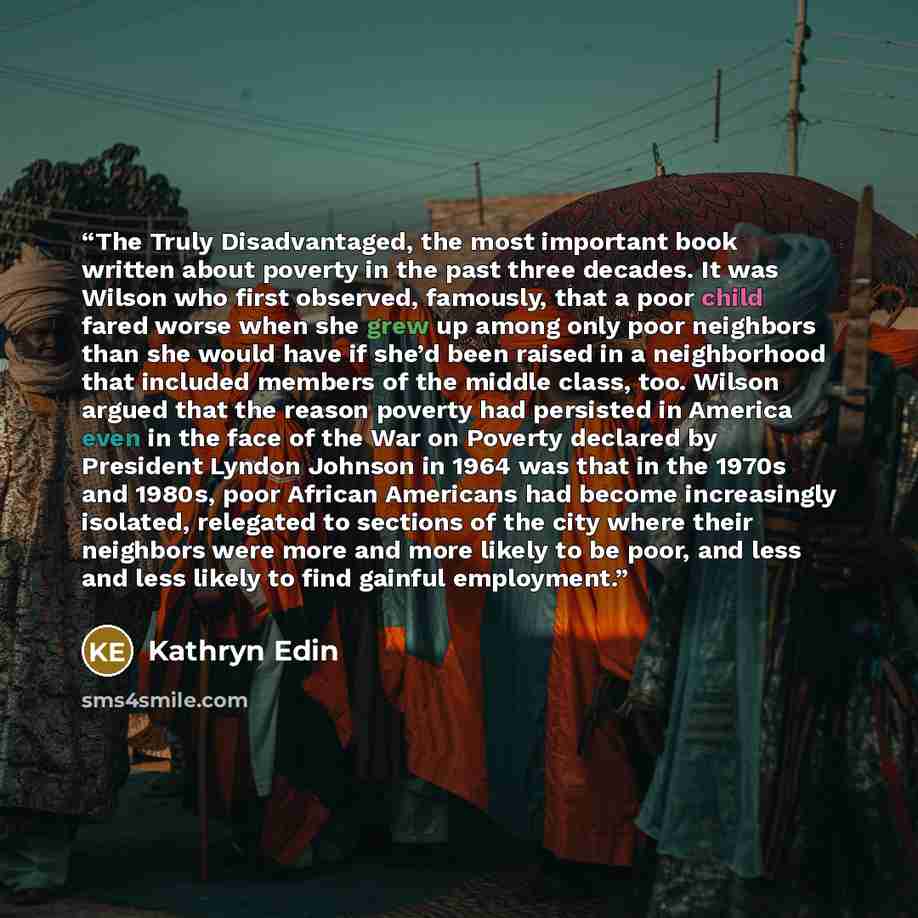 “The Truly Disadvantaged, the most important book written about poverty in the past three decades. It was Wilson who first observed, famously, that a poor child fared worse when she grew up among only poor neighbors than she would have if she’d been raised in a neighborhood that included members of…” quote by Kathryn Edin
