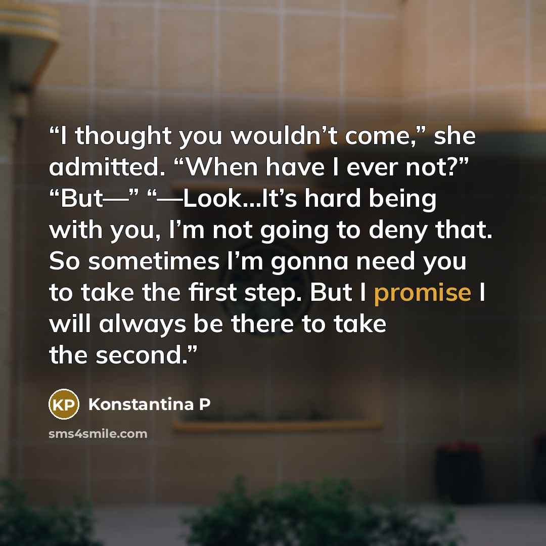 “I thought you wouldn’t come,” she admitted. “When have I ever not?” “But—” “—Look…It’s hard being with you, I’m not going to deny that. So sometimes I’m gonna need you to take the first step. But I promise I will always be there to take the second.” quote by Konstantina P