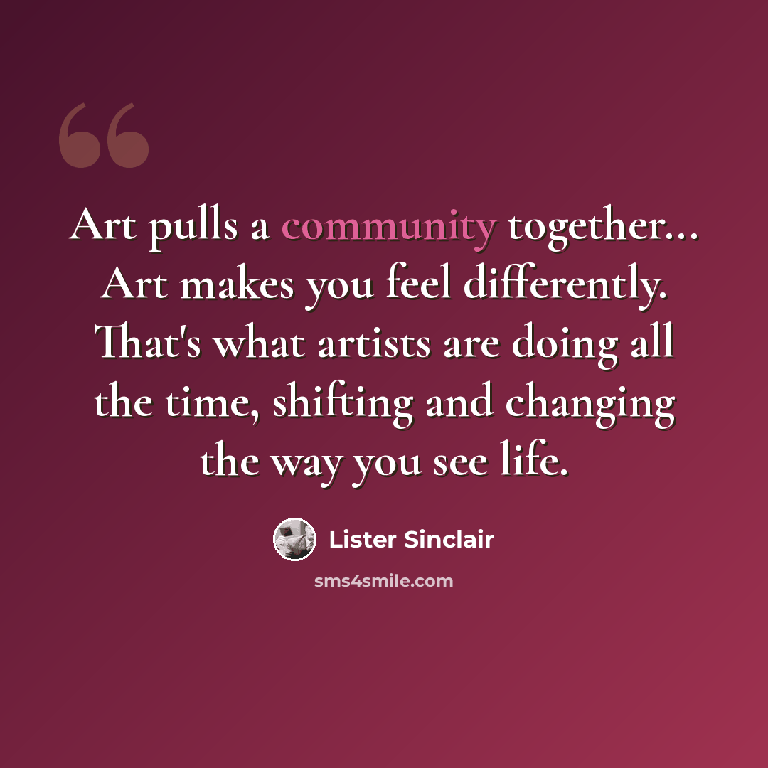 “Art pulls a community together... Art makes you feel differently. That's what artists are doing all the time, shifting and changing the way you see life.” quote by Lister Sinclair