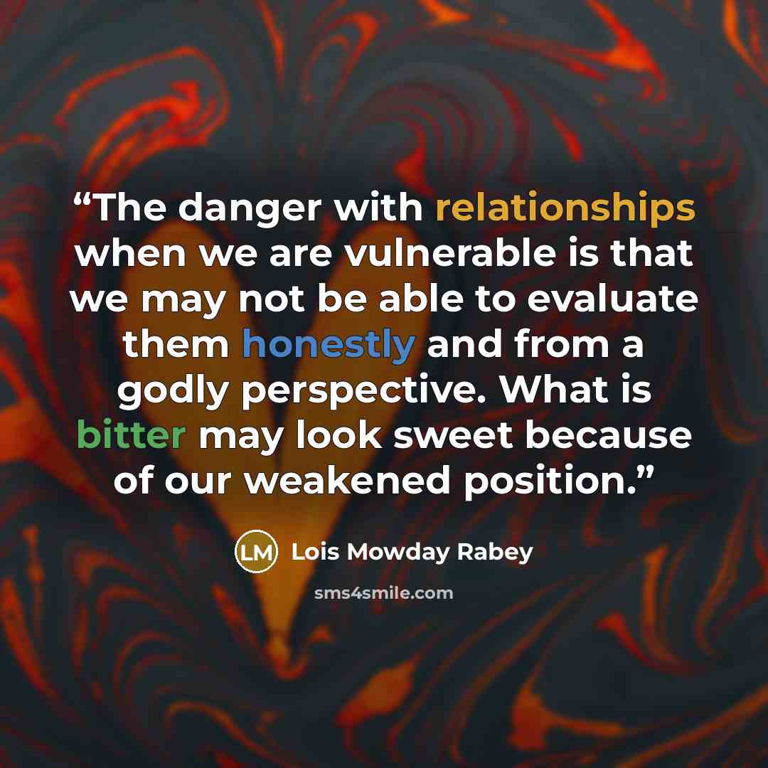 “The danger with relationships when we are vulnerable is that we may not be able to evaluate them honestly and from a godly perspective. What is bitter may look sweet because of our weakened position.” quote by Lois Mowday Rabey
