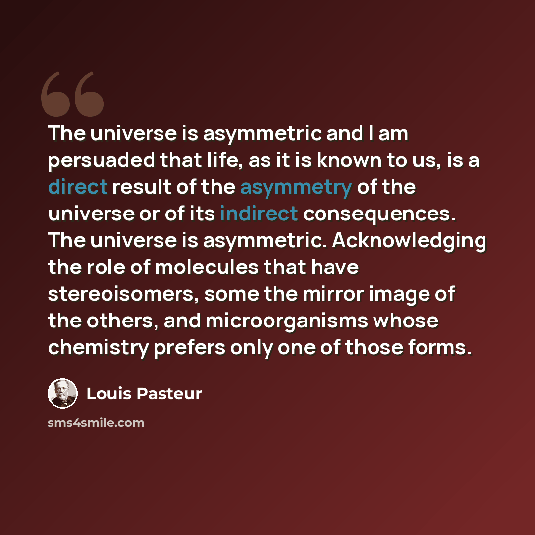 “The universe is asymmetric and I am persuaded that life, as it is known to us, is a direct result of the asymmetry of the universe or of its indirect consequences. The universe is asymmetric. Acknowledging the role of molecules that have stereoisomers, some the mirror image of the others, and…” quote by Louis Pasteur