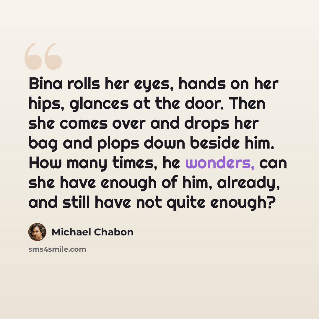 “Bina rolls her eyes, hands on her hips, glances at the door. Then she comes over and drops her bag and plops down beside him. How many times, he wonders, can she have enough of him, already, and still have not quite enough?” quote by Michael Chabon