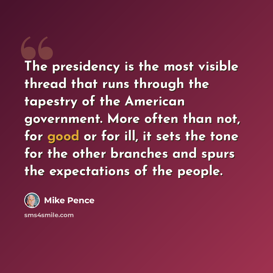 “The presidency is the most visible thread that runs through the tapestry of the American government. More often than not, for good or for ill, it sets the tone for the other branches and spurs the expectations of the people.” quote by Mike Pence
