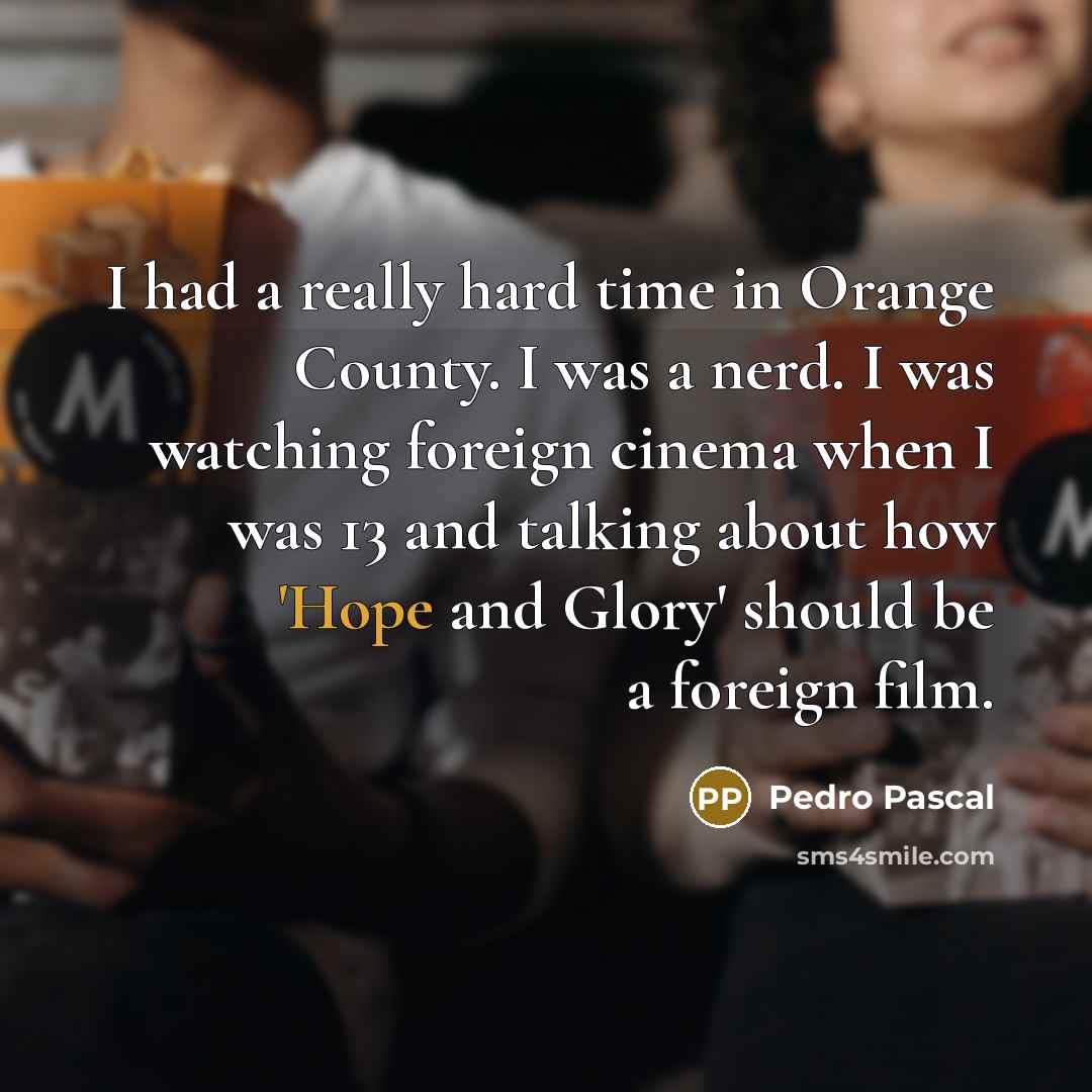 “I had a really hard time in Orange County. I was a nerd. I was watching foreign cinema when I was 13 and talking about how 'Hope and Glory' should be a foreign film.” quote by Pedro Pascal