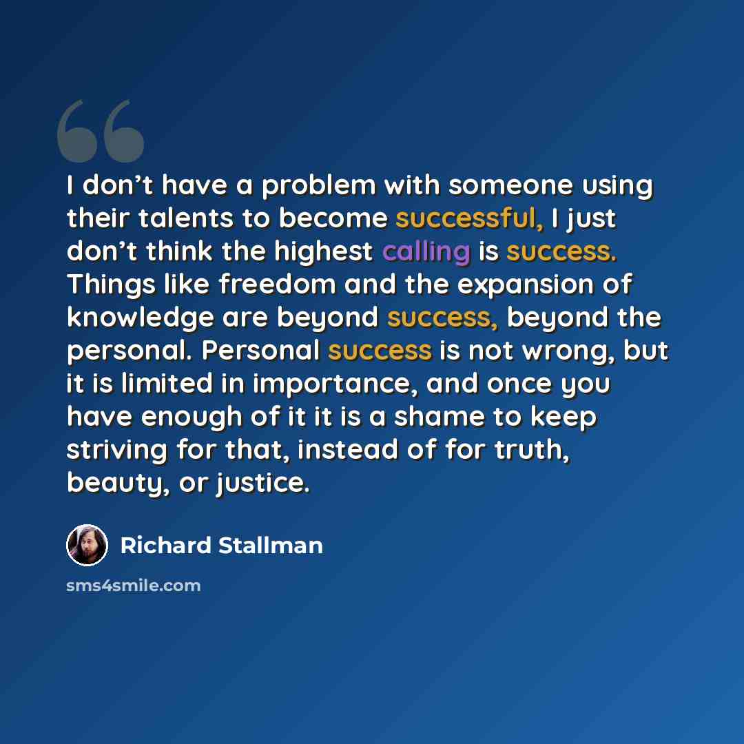 “I don’t have a problem with someone using their talents to become successful, I just don’t think the highest calling is success. Things like freedom and the expansion of knowledge are beyond success, beyond the personal. Personal success is not wrong, but it is limited in importance, and once you…” quote by Richard Stallman
