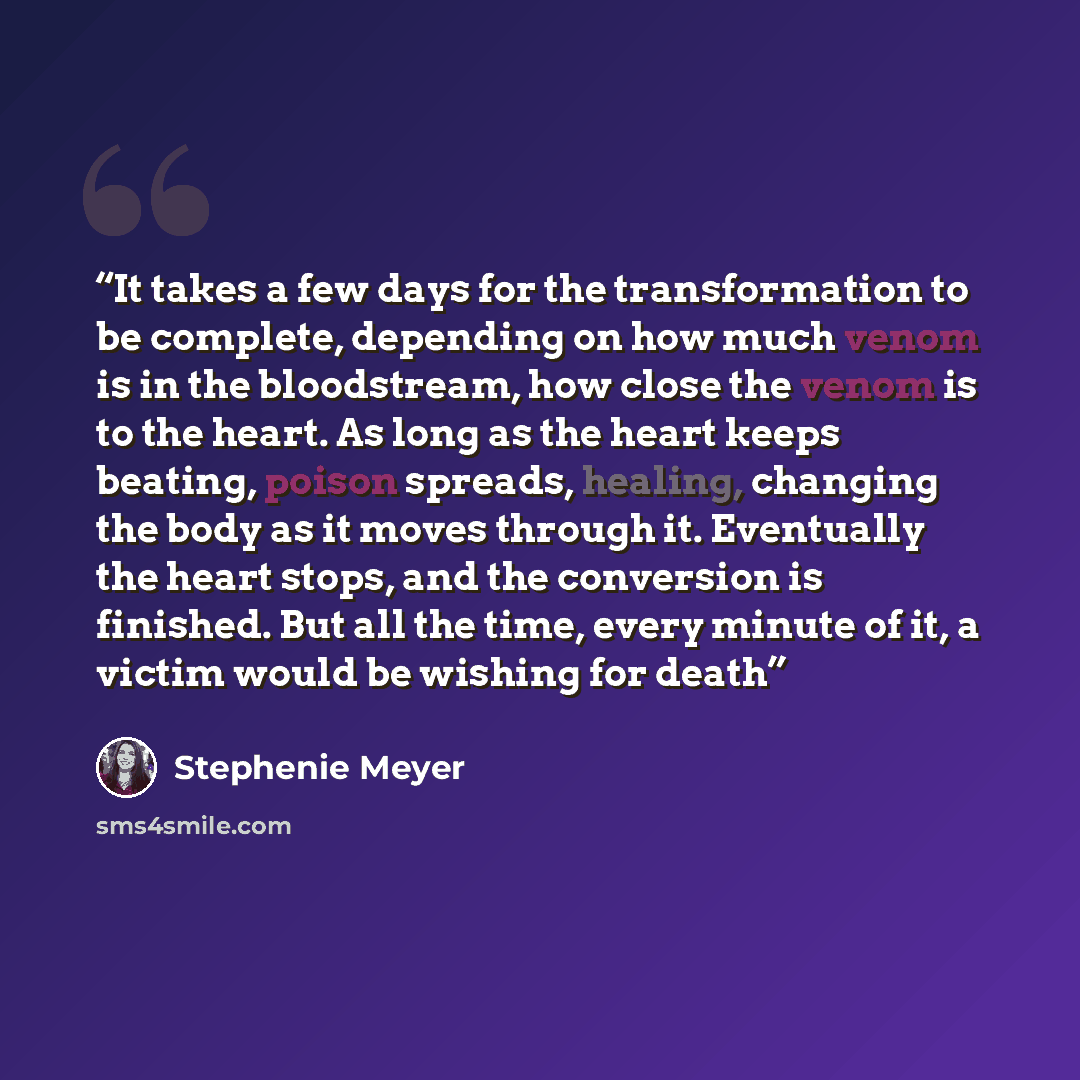 “It takes a few days for the transformation to be complete, depending on how much venom is in the bloodstream, how close the venom is to the heart. As long as the heart keeps beating, poison spreads, healing, changing the body as it moves through it. Eventually the heart stops, and the conversion…” quote by Stephenie Meyer