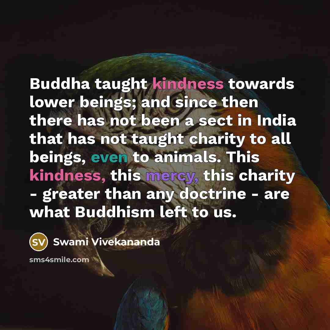 “Buddha taught kindness towards lower beings; and since then there has not been a sect in India that has not taught charity to all beings, even to animals. This kindness, this mercy, this charity - greater than any doctrine - are what Buddhism left to us.” quote by Swami Vivekananda