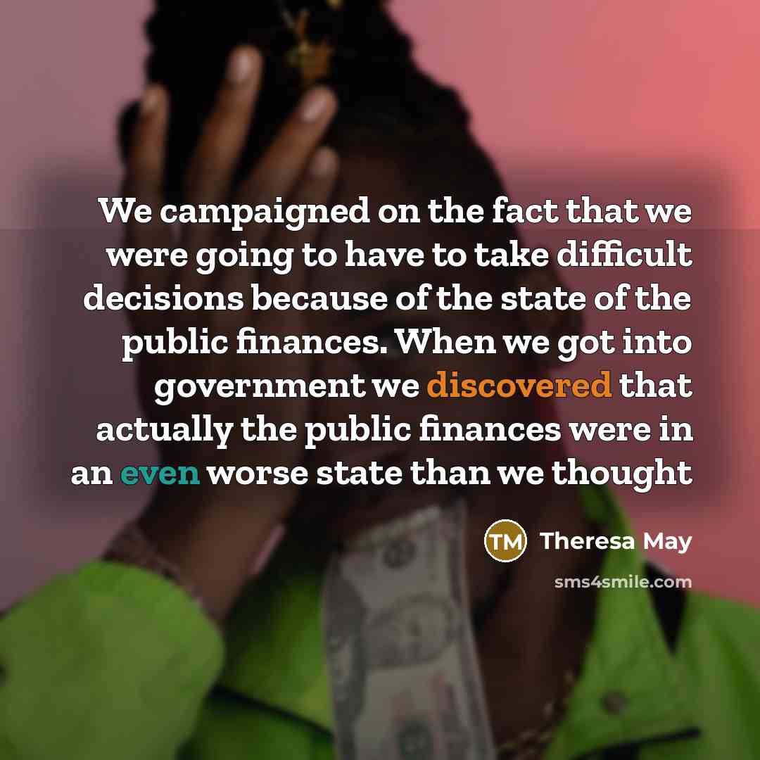 “We campaigned on the fact that we were going to have to take difficult decisions because of the state of the public finances. When we got into government we discovered that actually the public finances were in an even worse state than we thought” quote by Theresa May