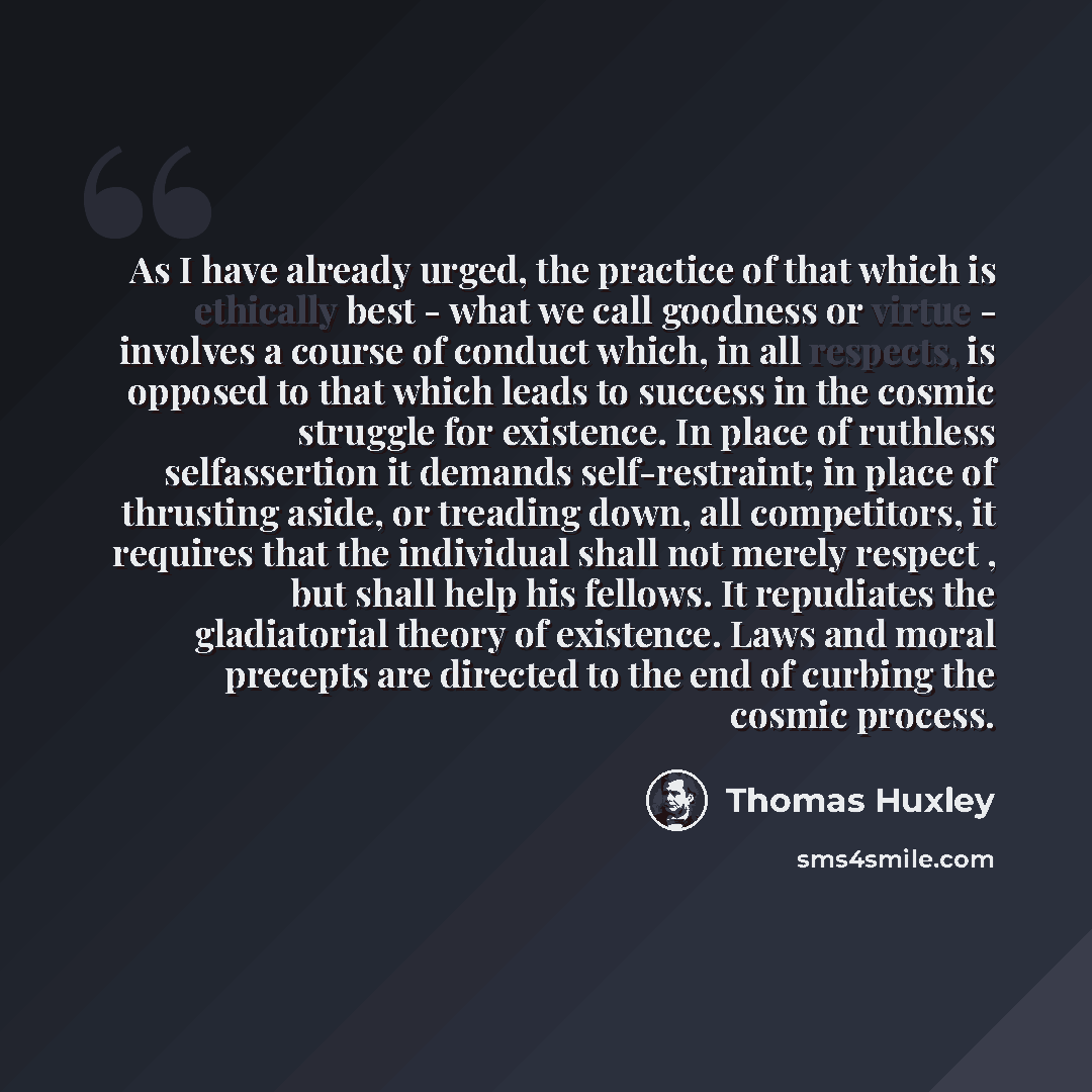 “As I have already urged, the practice of that which is ethically best - what we call goodness or virtue - involves a course of conduct which, in all respects, is opposed to that which leads to success in the cosmic struggle for existence. In place of ruthless selfassertion it demands…” quote by Thomas Huxley