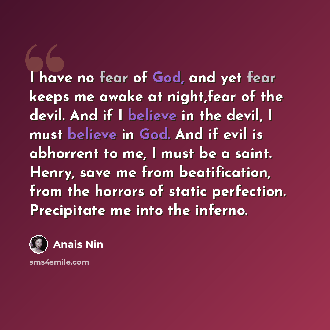 “I have no fear of God, and yet fear keeps me awake at night,fear of the devil. And if I believe in the devil, I must believe in God. And if evil is abhorrent to me, I must be a saint. Henry, save me from beatification, from the horrors of static perfection. Precipitate me into the inferno.” quote by Anais Nin
