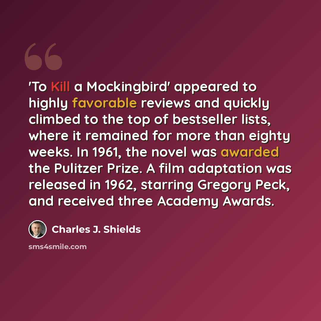 “'To Kill a Mockingbird' appeared to highly favorable reviews and quickly climbed to the top of bestseller lists, where it remained for more than eighty weeks. In 1961, the novel was awarded the Pulitzer Prize. A film adaptation was released in 1962, starring Gregory Peck, and received three…” quote by Charles J. Shields