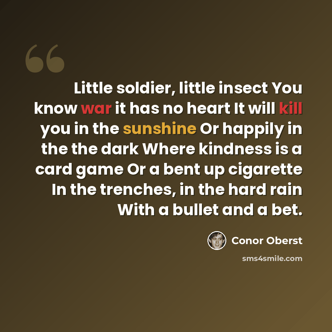 “Little soldier, little insect You know war it has no heart It will kill you in the sunshine Or happily in the the dark Where kindness is a card game Or a bent up cigarette In the trenches, in the hard rain With a bullet and a bet.” quote by Conor Oberst