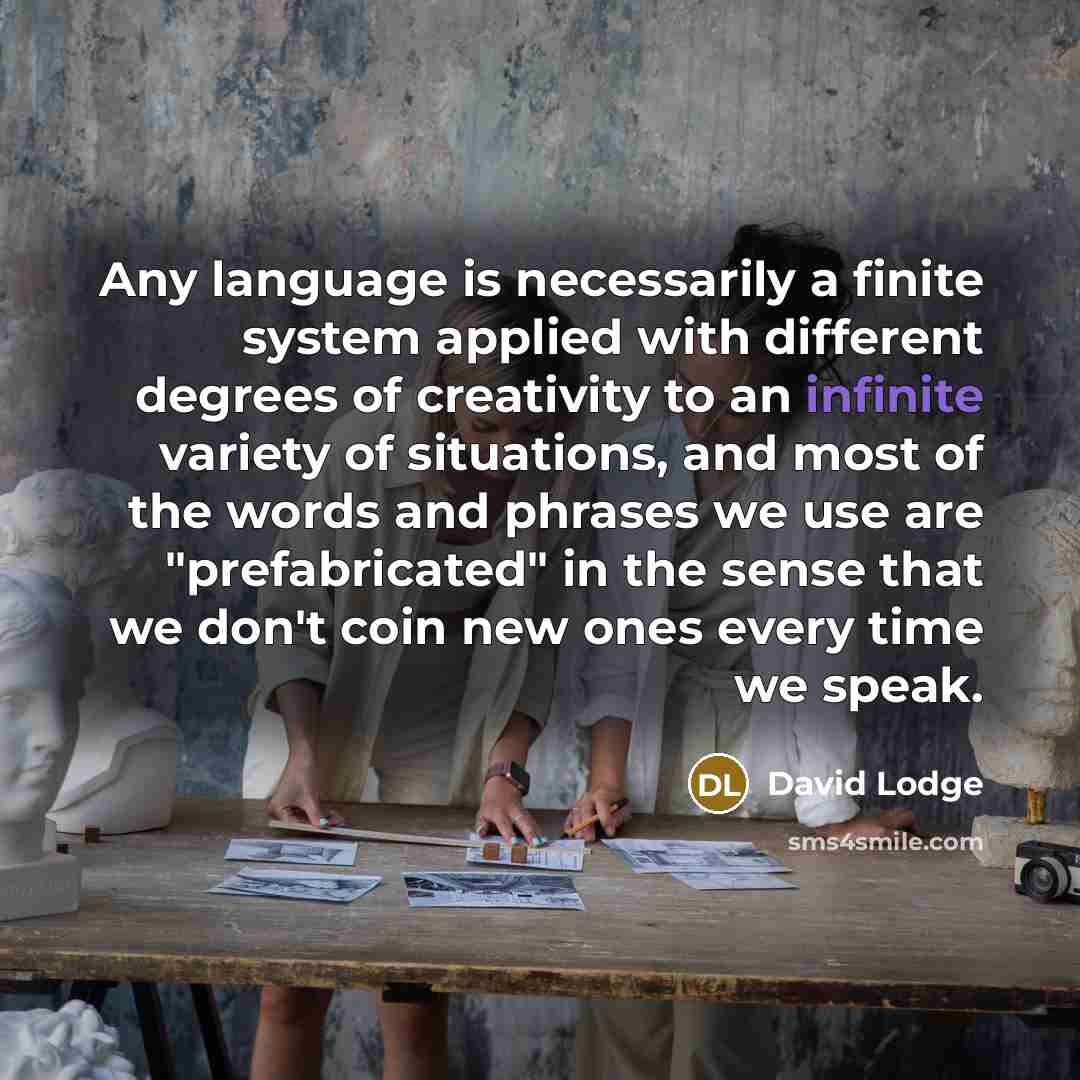 “Any language is necessarily a finite system applied with different degrees of creativity to an infinite variety of situations, and most of the words and phrases we use are "prefabricated" in the sense that we don't coin new ones every time we speak.” quote by David Lodge