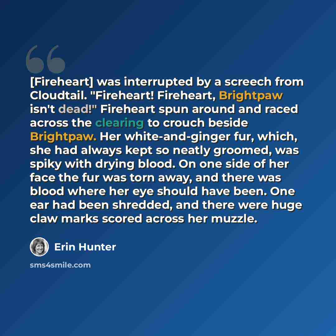 “[Fireheart] was interrupted by a screech from Cloudtail. "Fireheart! Fireheart, Brightpaw isn't dead!" Fireheart spun around and raced across the clearing to crouch beside Brightpaw. Her white-and-ginger fur, which, she had always kept so neatly groomed, was spiky with drying blood. On one side of…” quote by Erin Hunter