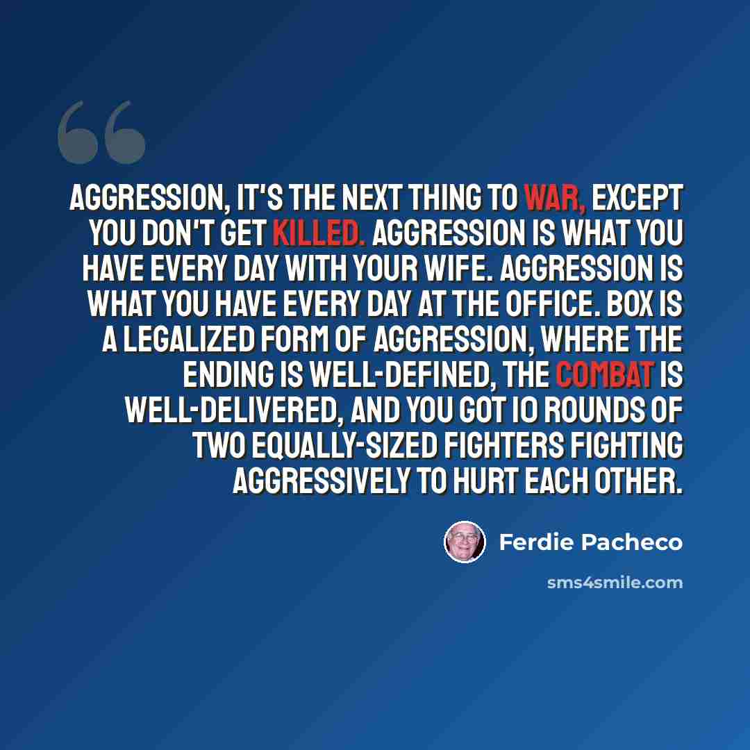 “Aggression, it's the next thing to war, except you don't get killed. Aggression is what you have every day with your wife. Aggression is what you have every day at the office. Box is a legalized form of aggression, where the ending is well-defined, the combat is well-delivered, and you got 10…” quote by Ferdie Pacheco