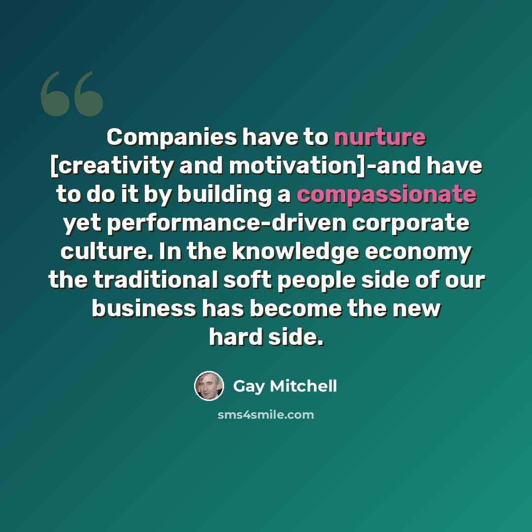“Companies have to nurture [creativity and motivation]-and have to do it by building a compassionate yet performance-driven corporate culture. In the knowledge economy the traditional soft people side of our business has become the new hard side.” quote by Gay Mitchell