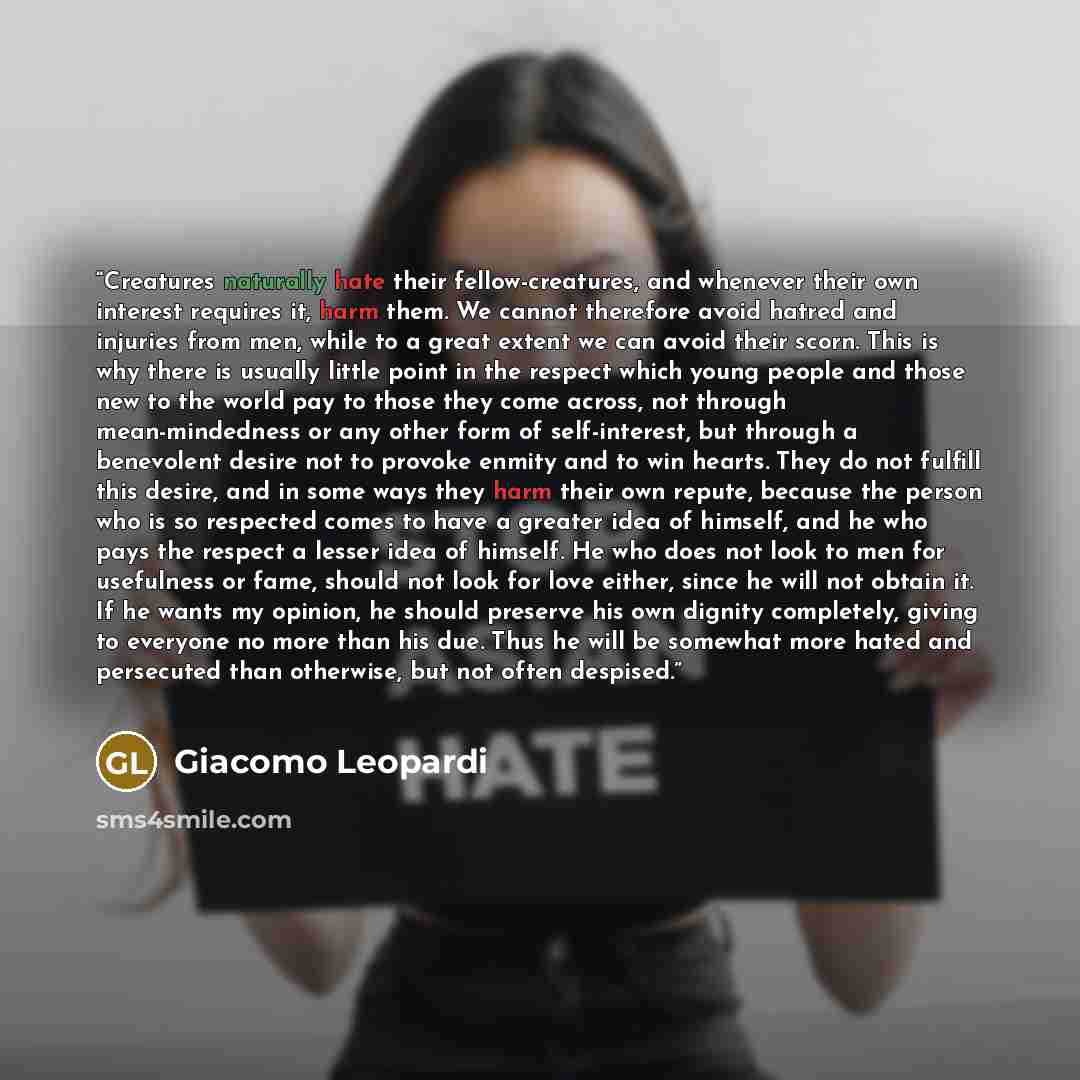 “Creatures naturally hate their fellow-creatures, and whenever their own interest requires it, harm them. We cannot therefore avoid hatred and injuries from men, while to a great extent we can avoid their scorn. This is why there is usually little point in the respect which young people and those…” quote by Giacomo Leopardi