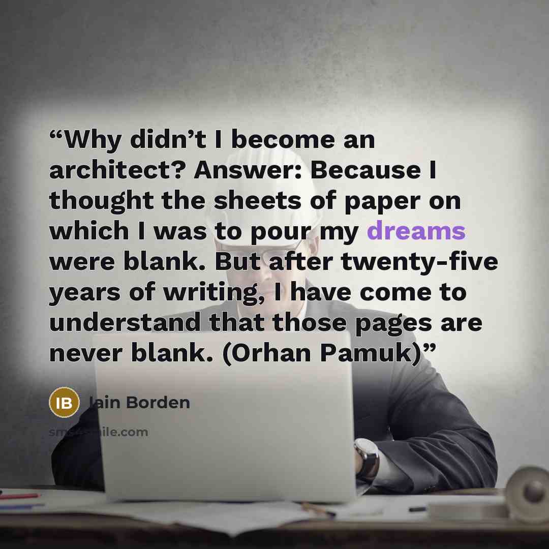 “Why didn’t I become an architect? Answer: Because I thought the sheets of paper on which I was to pour my dreams were blank. But after twenty-five years of writing, I have come to understand that those pages are never blank. (Orhan Pamuk)” quote by Iain Borden