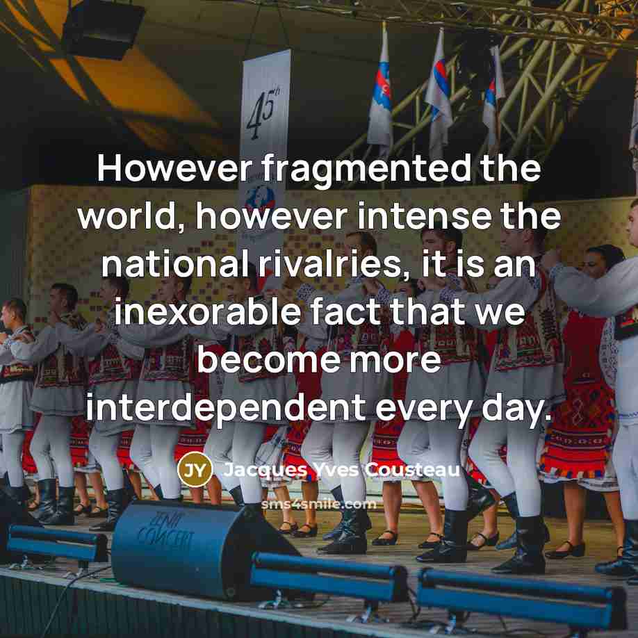 “However fragmented the world, however intense the national rivalries, it is an inexorable fact that we become more interdependent every day.” quote by Jacques Yves Cousteau