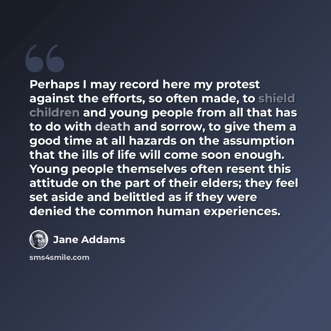 “Perhaps I may record here my protest against the efforts, so often made, to shield children and young people from all that has to do with death and sorrow, to give them a good time at all hazards on the assumption that the ills of life will come soon enough. Young people themselves often resent…” quote by Jane Addams