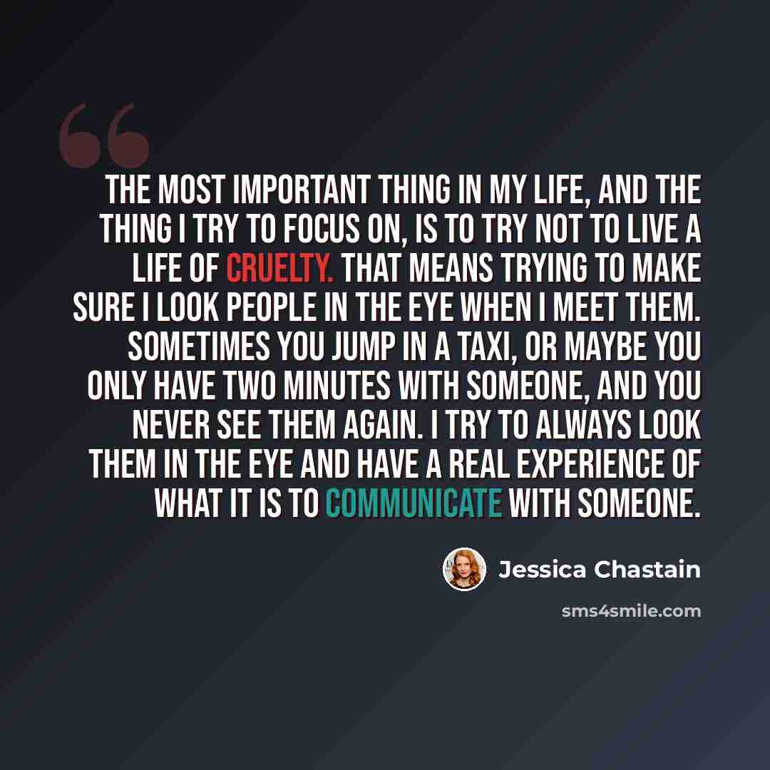 “The most important thing in my life, and the thing I try to focus on, is to try not to live a life of cruelty. That means trying to make sure I look people in the eye when I meet them. Sometimes you jump in a taxi, or maybe you only have two minutes with someone, and you never see them again. I…” quote by Jessica Chastain