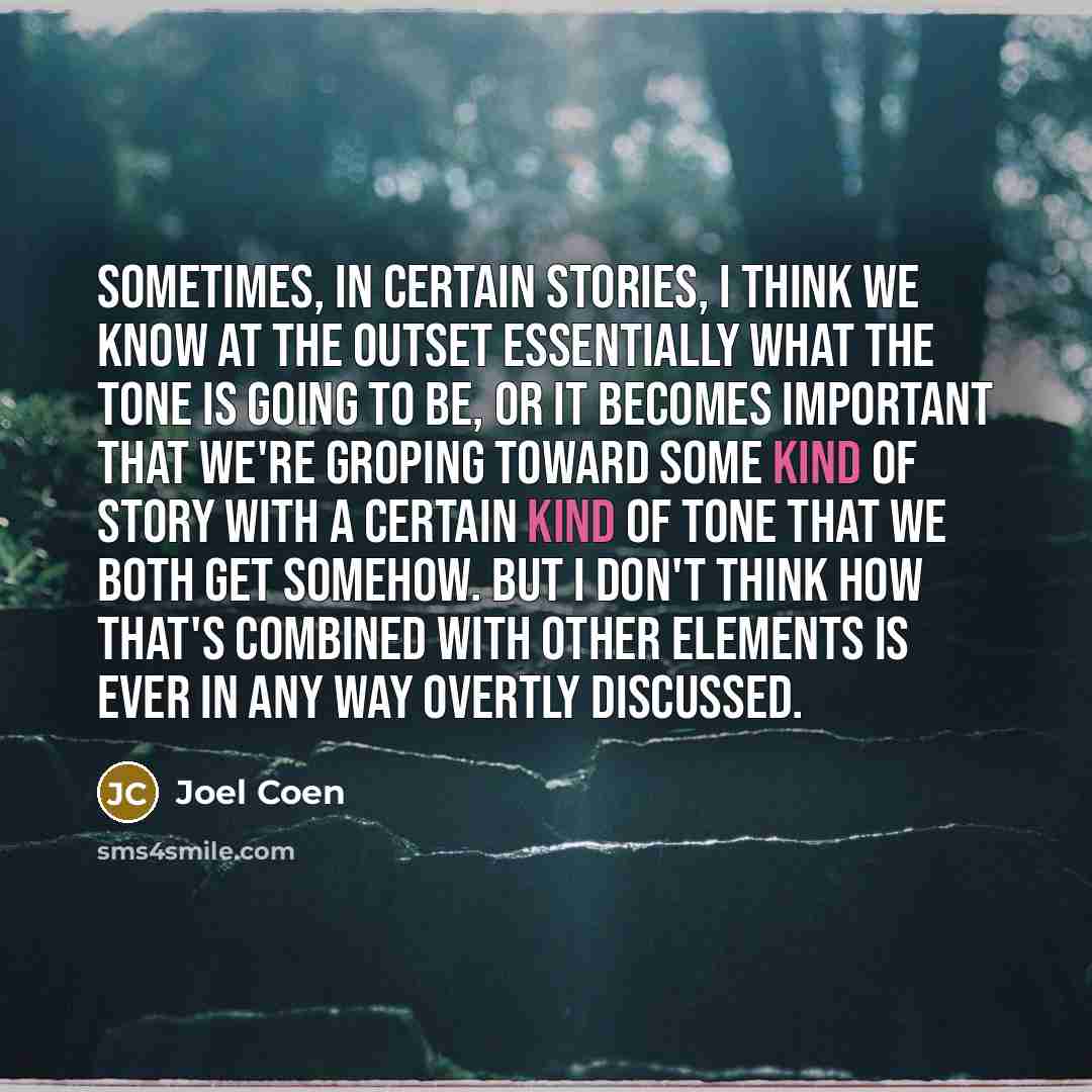 “Sometimes, in certain stories, I think we know at the outset essentially what the tone is going to be, or it becomes important that we're groping toward some kind of story with a certain kind of tone that we both get somehow. But I don't think how that's combined with other elements is ever in any…” quote by Joel Coen