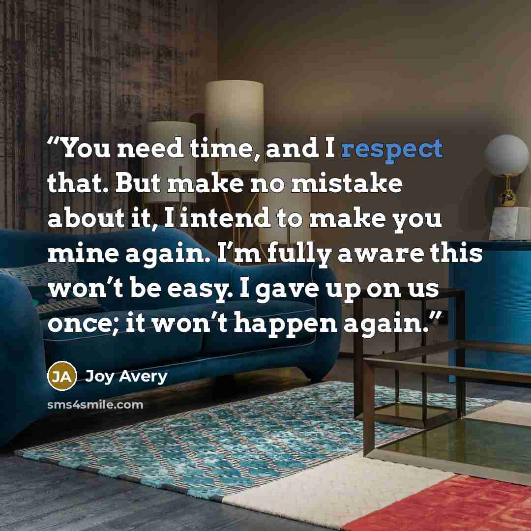 “You need time, and I respect that. But make no mistake about it, I intend to make you mine again. I’m fully aware this won’t be easy. I gave up on us once; it won’t happen again.” quote by Joy Avery