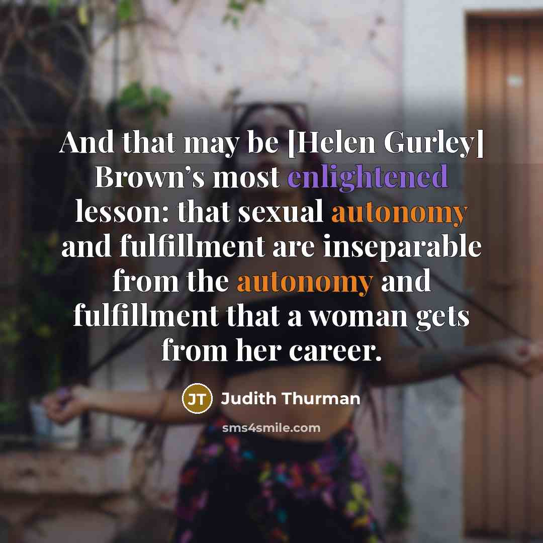 “And that may be [Helen Gurley] Brown’s most enlightened lesson: that sexual autonomy and fulfillment are inseparable from the autonomy and fulfillment that a woman gets from her career.” quote by Judith Thurman