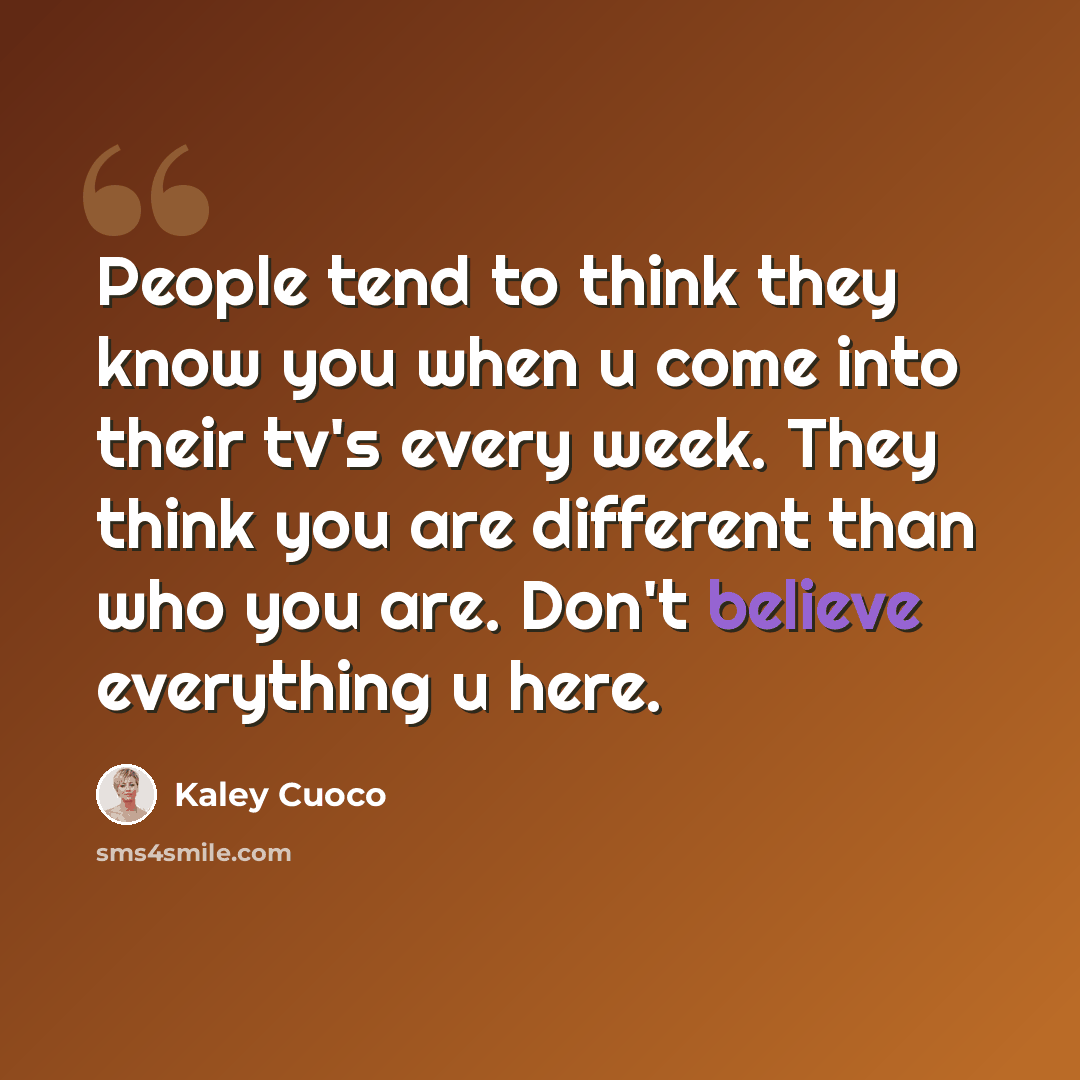 “People tend to think they know you when u come into their tv's every week. They think you are different than who you are. Don't believe everything u here.” quote by Kaley Cuoco