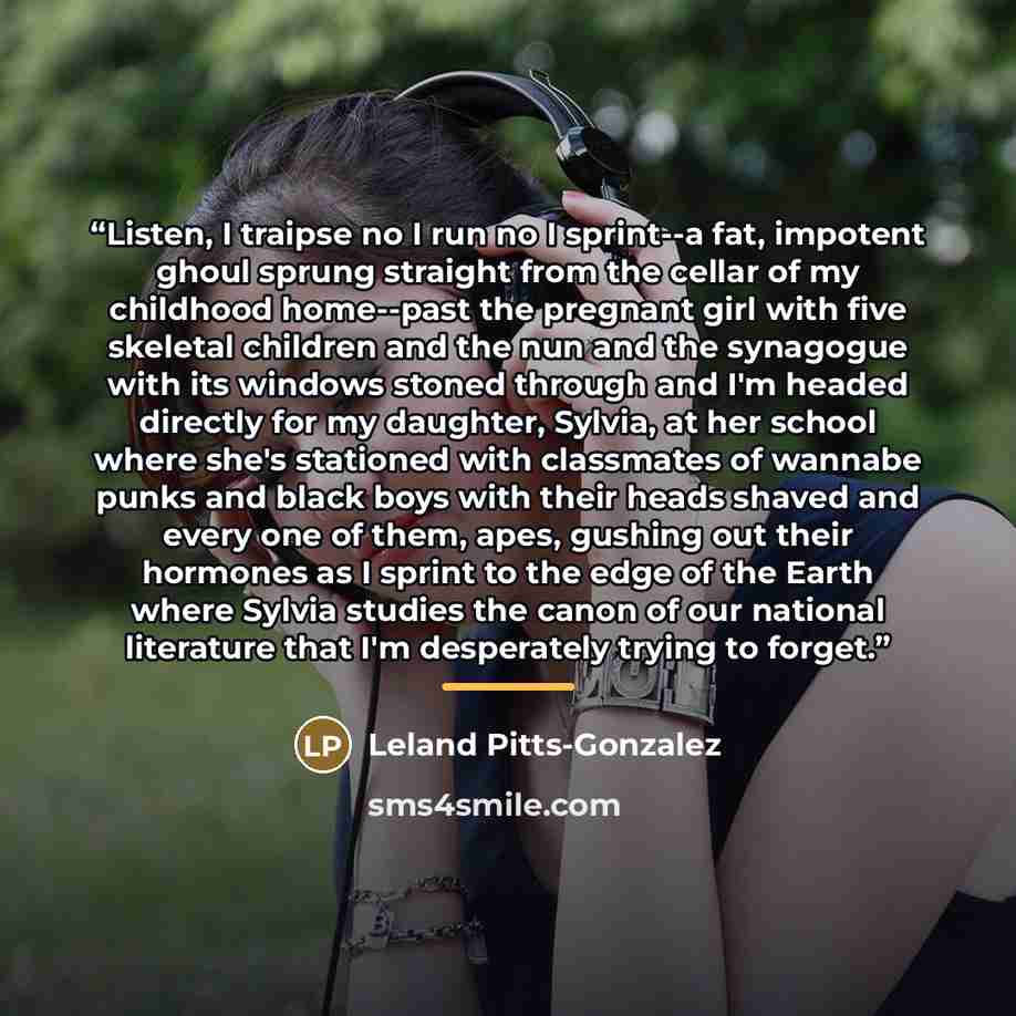 “Listen, I traipse no I run no I sprint--a fat, impotent ghoul sprung straight from the cellar of my childhood home--past the pregnant girl with five skeletal children and the nun and the synagogue with its windows stoned through and I'm headed directly for my daughter, Sylvia, at her school where…” quote by Leland Pitts-Gonzalez