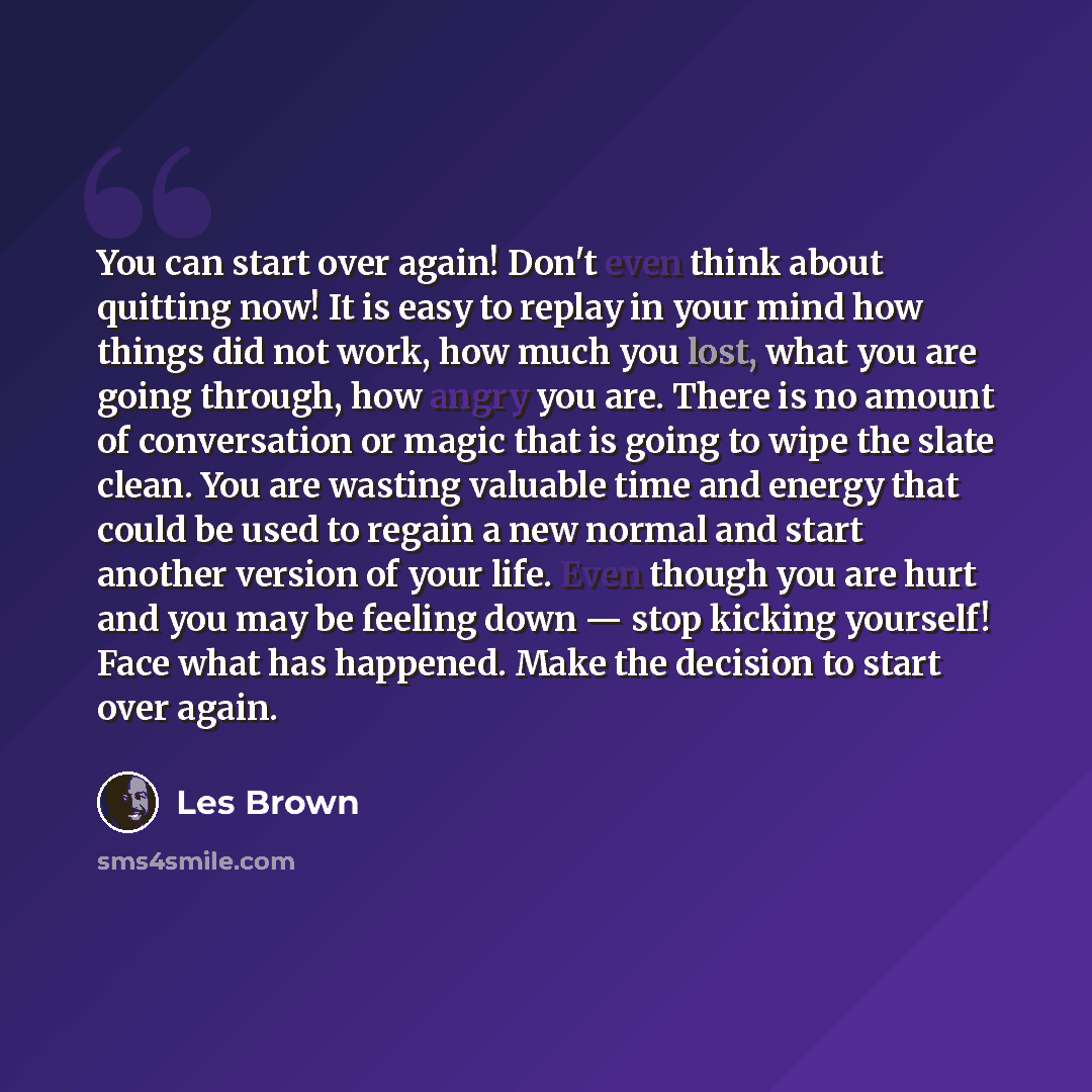 “You can start over again! Don't even think about quitting now! It is easy to replay in your mind how things did not work, how much you lost, what you are going through, how angry you are. There is no amount of conversation or magic that is going to wipe the slate clean. You are wasting valuable…” quote by Les Brown