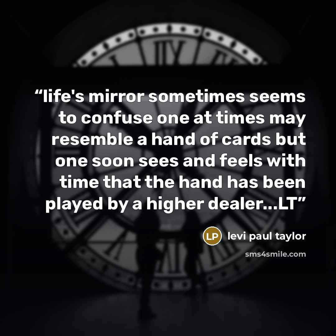 “life's mirror sometimes seems to confuse one at times may resemble a hand of cards but one soon sees and feels with time that the hand has been played by a higher dealer...LT” quote by levi paul taylor