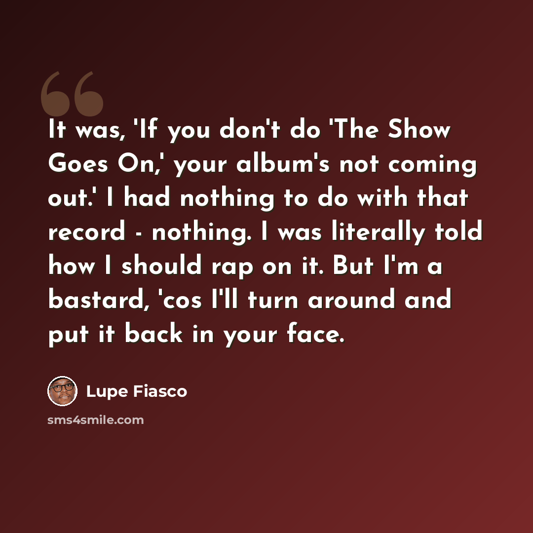 “It was, 'If you don't do 'The Show Goes On,' your album's not coming out.' I had nothing to do with that record - nothing. I was literally told how I should rap on it. But I'm a bastard, 'cos I'll turn around and put it back in your face.” quote by Lupe Fiasco