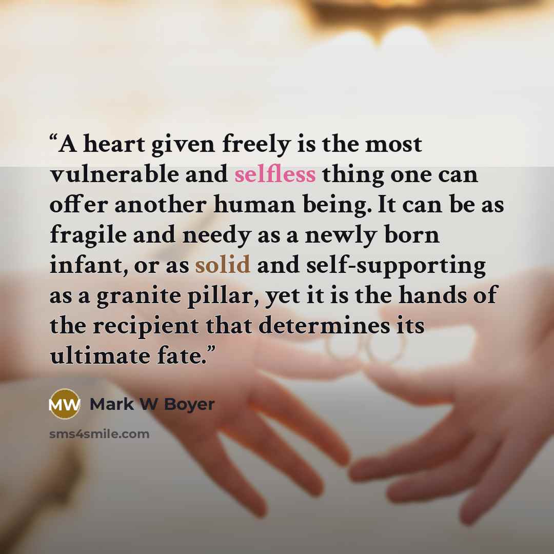 “A heart given freely is the most vulnerable and selfless thing one can offer another human being. It can be as fragile and needy as a newly born infant, or as solid and self-supporting as a granite pillar, yet it is the hands of the recipient that determines its ultimate fate.” quote by Mark W Boyer