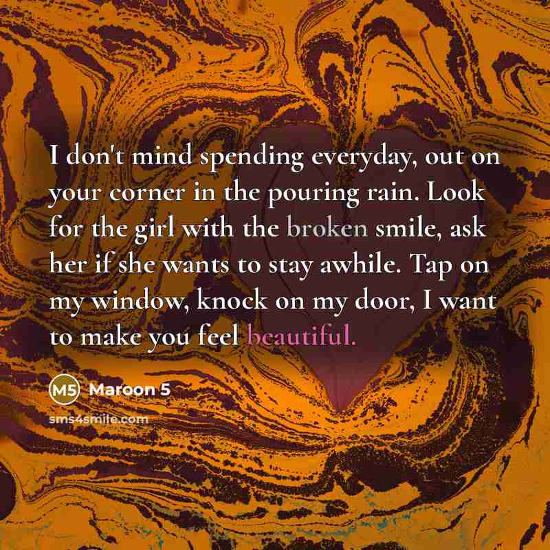 “I don't mind spending everyday, out on your corner in the pouring rain. Look for the girl with the broken smile, ask her if she wants to stay awhile. Tap on my window, knock on my door, I want to make you feel beautiful.” quote by Maroon 5