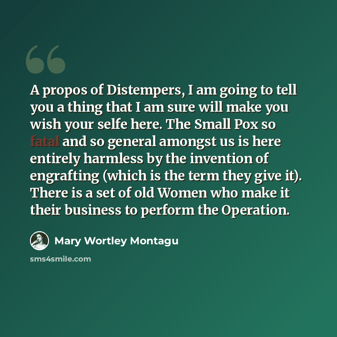 “A propos of Distempers, I am going to tell you a thing that I am sure will make you wish your selfe here. The Small Pox so fatal and so general amongst us is here entirely harmless by the invention of engrafting (which is the term they give it). There is a set of old Women who make it their…” quote by Mary Wortley Montagu