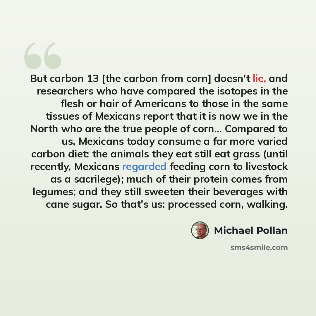 “But carbon 13 [the carbon from corn] doesn't lie, and researchers who have compared the isotopes in the flesh or hair of Americans to those in the same tissues of Mexicans report that it is now we in the North who are the true people of corn… Compared to us, Mexicans today consume a far more…” quote by Michael Pollan