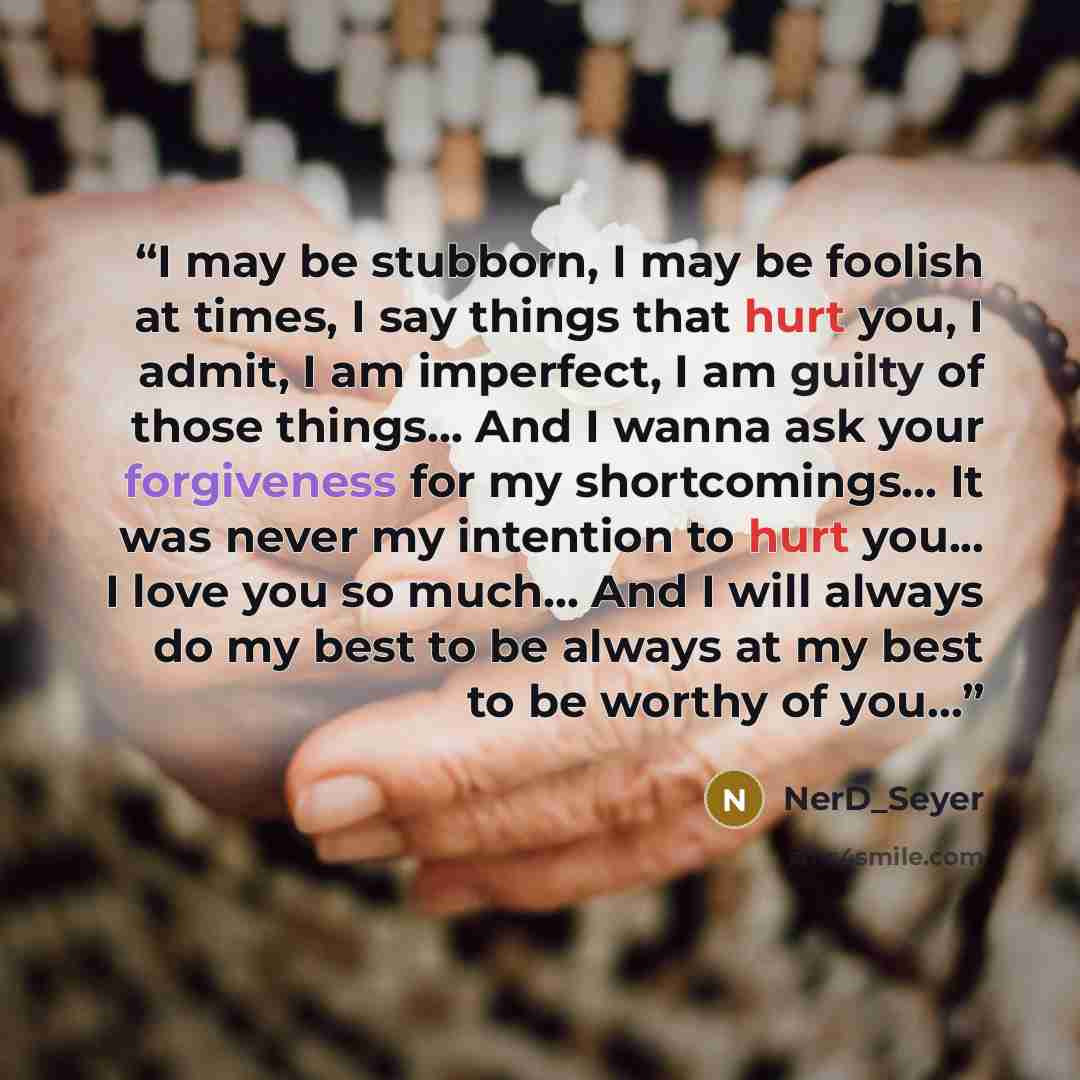 “I may be stubborn, I may be foolish at times, I say things that hurt you, I admit, I am imperfect, I am guilty of those things... And I wanna ask your forgiveness for my shortcomings... It was never my intention to hurt you... I love you so much... And I will always do my best to be always at my…” quote by NerD_Seyer
