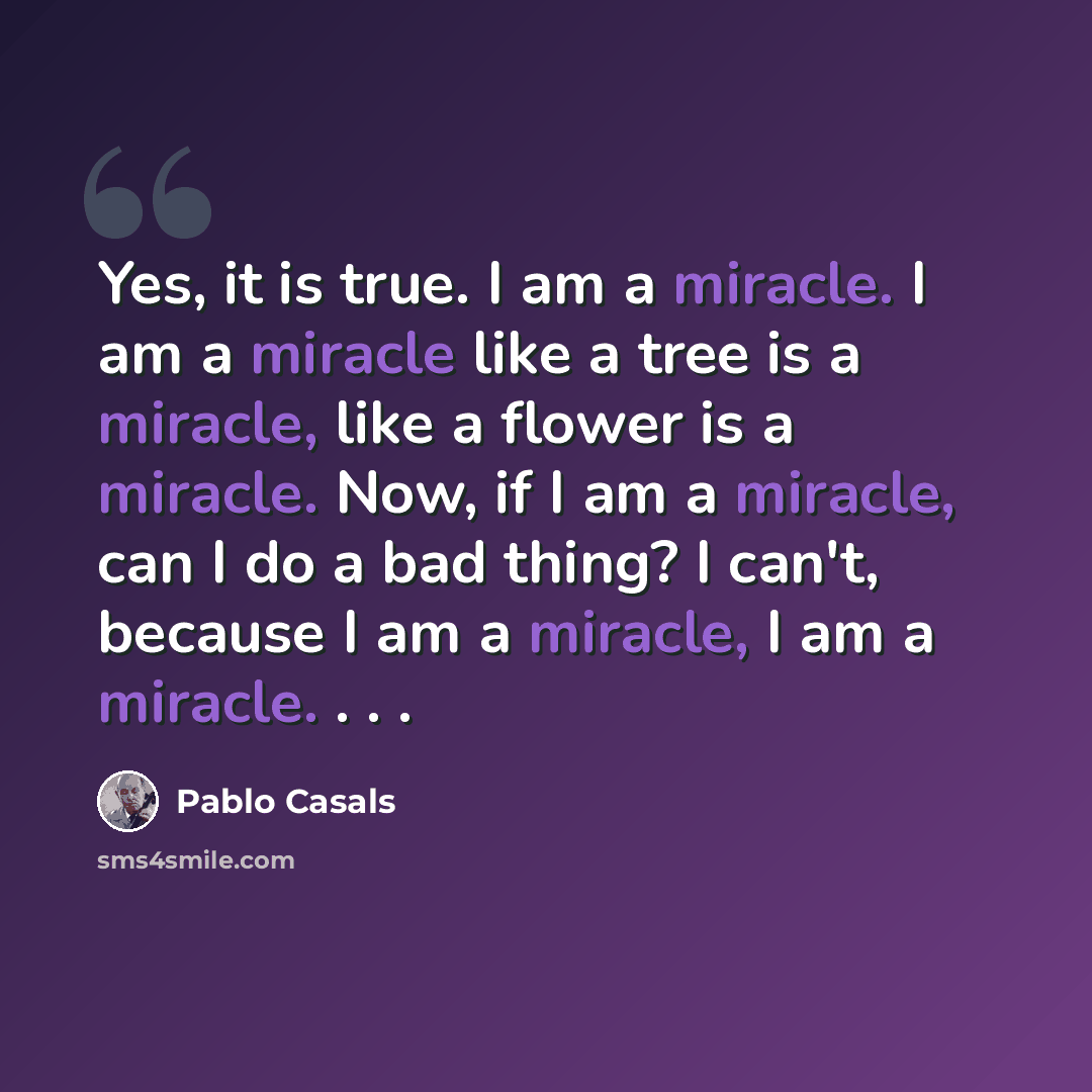 “Yes, it is true. I am a miracle. I am a miracle like a tree is a miracle, like a flower is a miracle. Now, if I am a miracle, can I do a bad thing? I can't, because I am a miracle, I am a miracle. . . .” quote by Pablo Casals