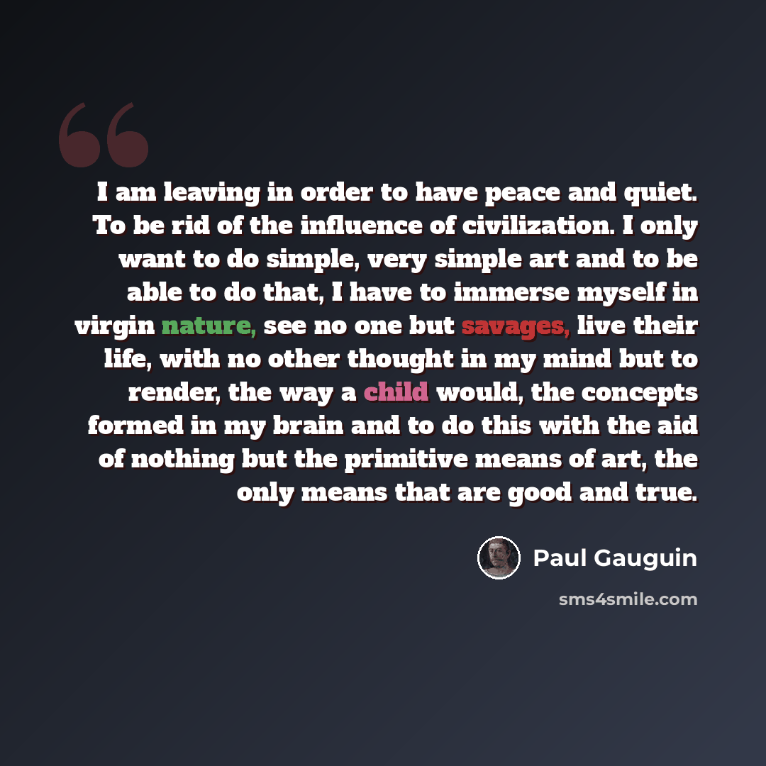 “I am leaving in order to have peace and quiet. To be rid of the influence of civilization. I only want to do simple, very simple art and to be able to do that, I have to immerse myself in virgin nature, see no one but savages, live their life, with no other thought in my mind but to render, the…” quote by Paul Gauguin