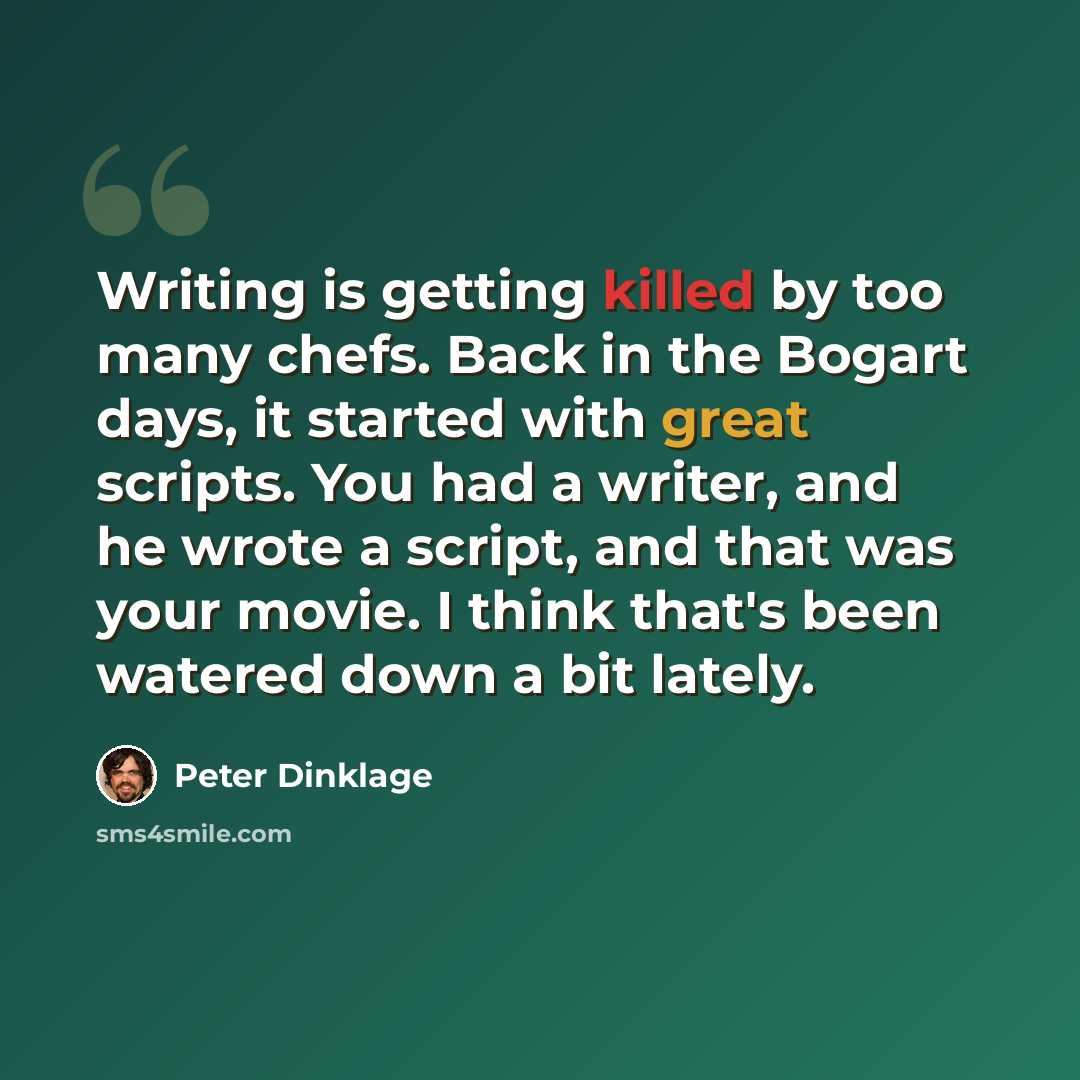 “Writing is getting killed by too many chefs. Back in the Bogart days, it started with great scripts. You had a writer, and he wrote a script, and that was your movie. I think that's been watered down a bit lately.” quote by Peter Dinklage