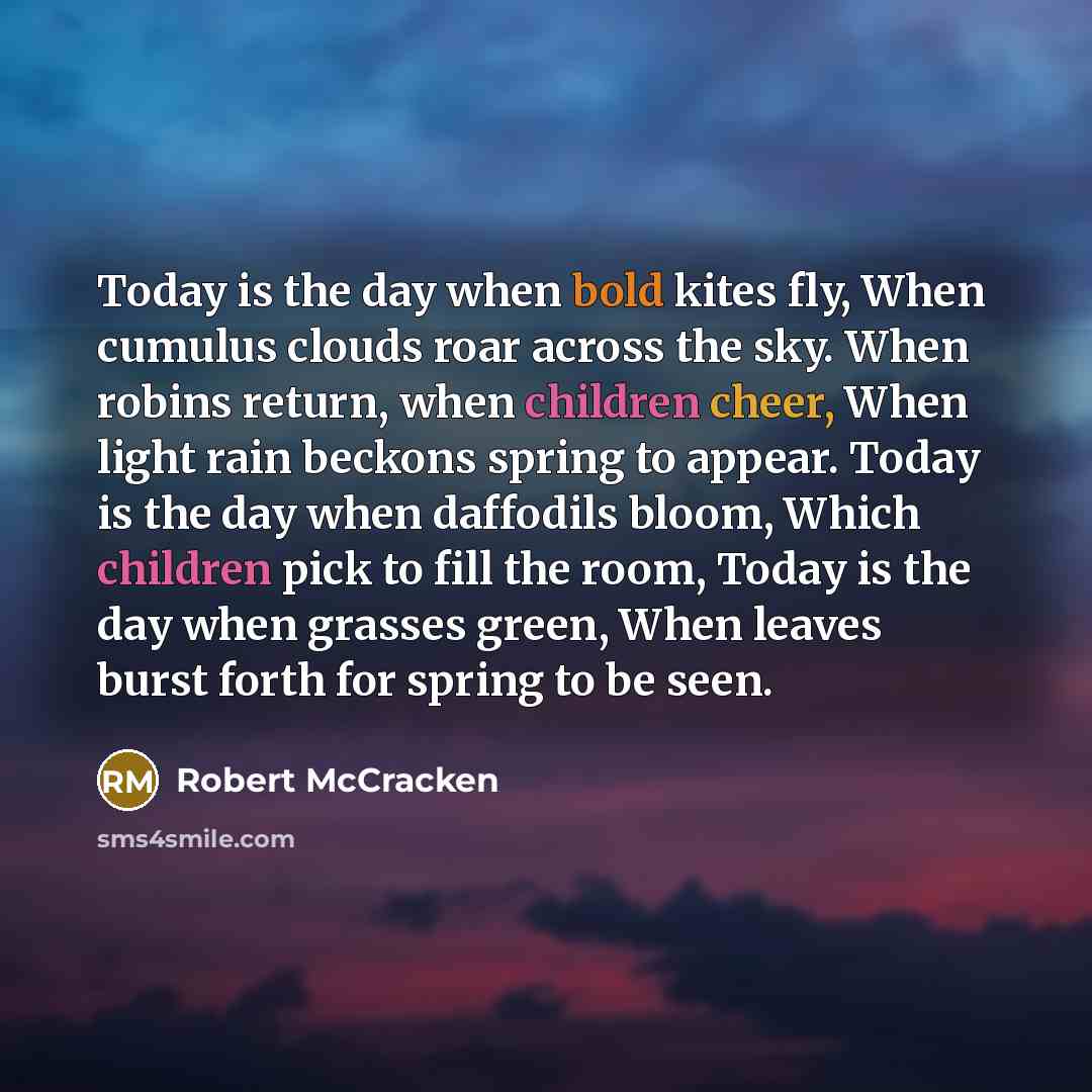 “Today is the day when bold kites fly, When cumulus clouds roar across the sky. When robins return, when children cheer, When light rain beckons spring to appear. Today is the day when daffodils bloom, Which children pick to fill the room, Today is the day when grasses green, When leaves burst…” quote by Robert McCracken