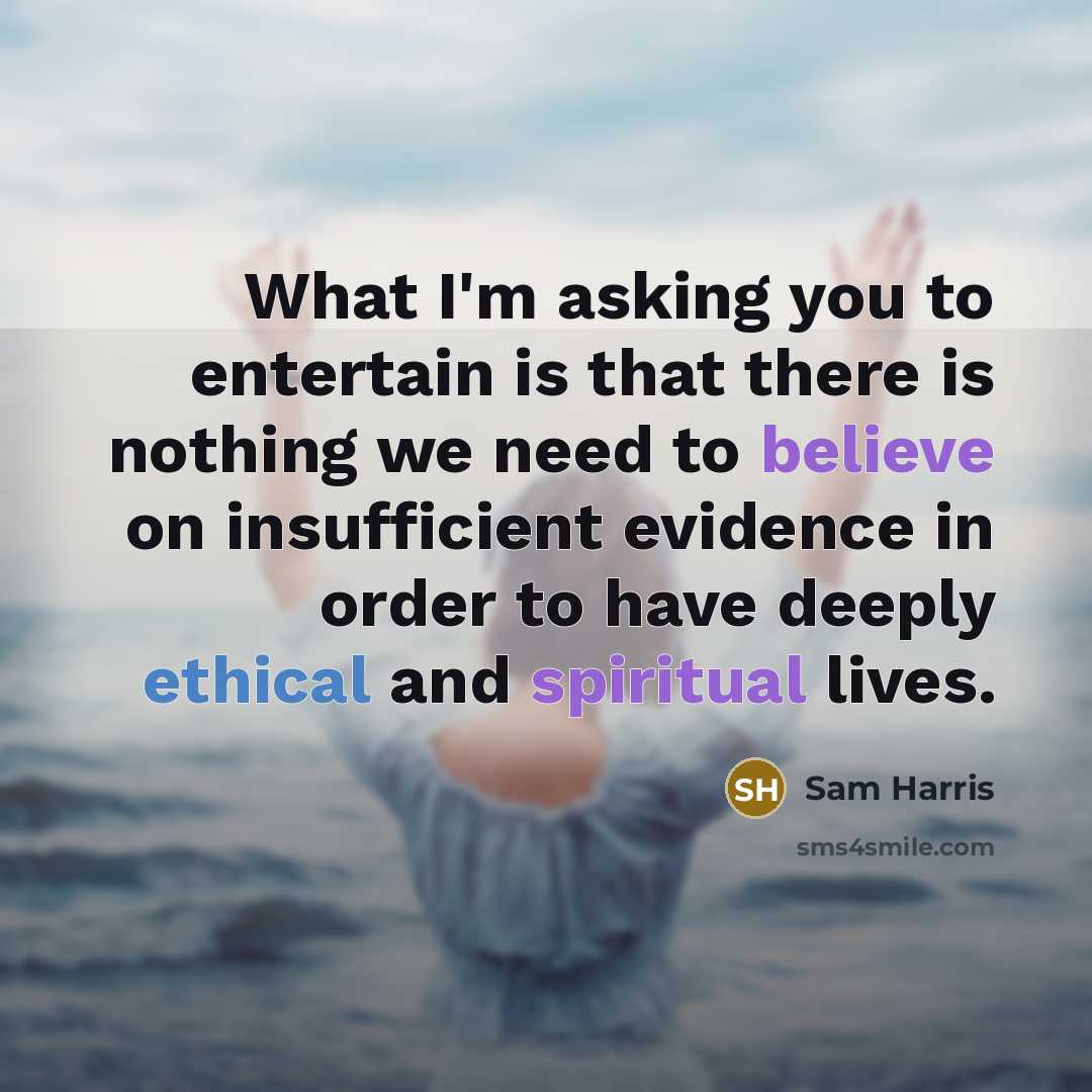 “What I'm asking you to entertain is that there is nothing we need to believe on insufficient evidence in order to have deeply ethical and spiritual lives.” quote by Sam Harris