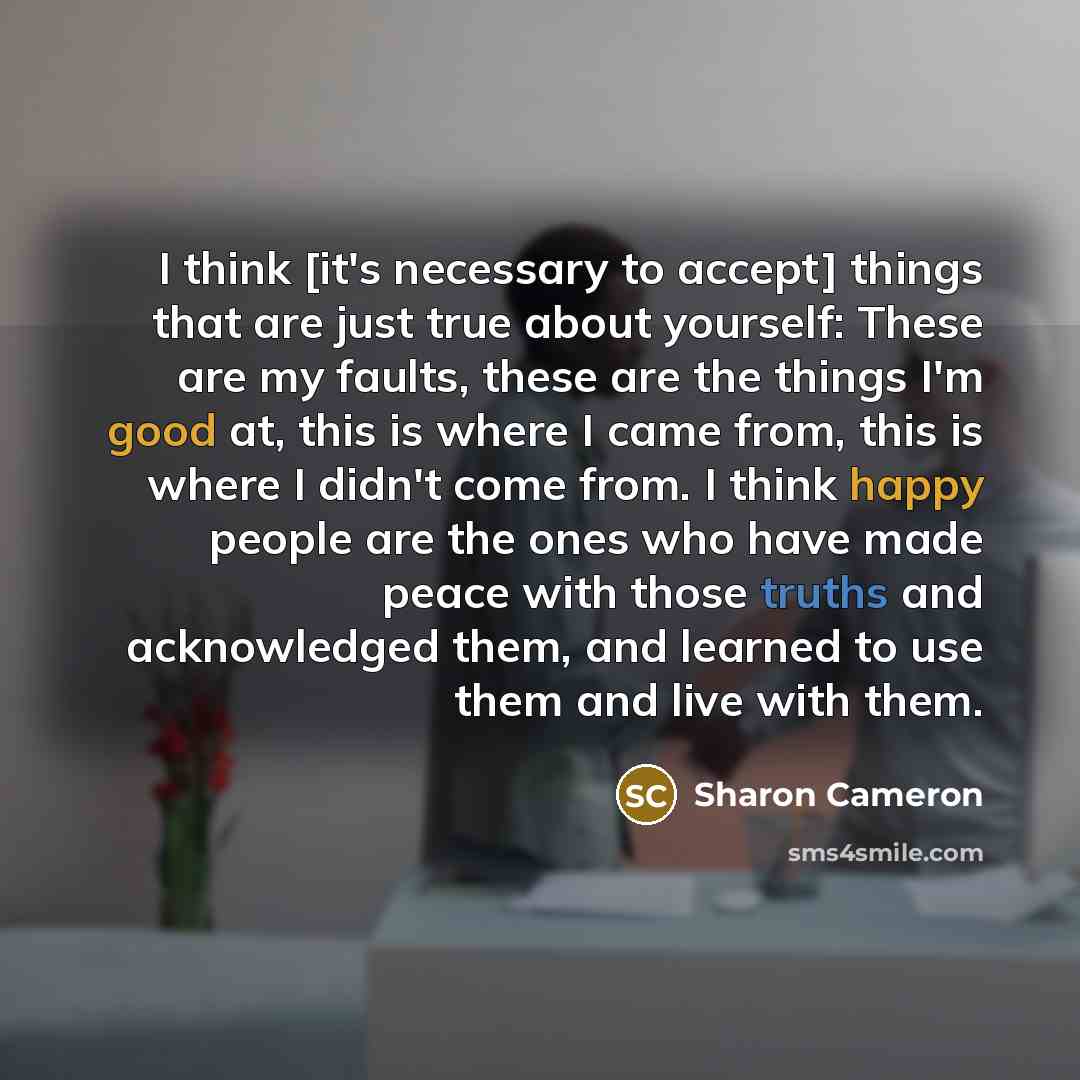 “I think [it's necessary to accept] things that are just true about yourself: These are my faults, these are the things I'm good at, this is where I came from, this is where I didn't come from. I think happy people are the ones who have made peace with those truths and acknowledged them, and…” quote by Sharon Cameron