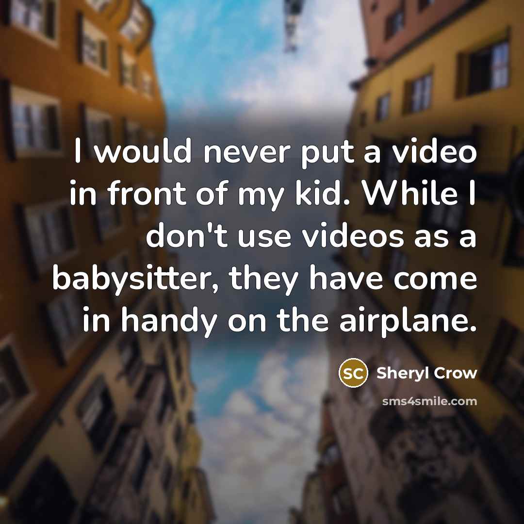 “I would never put a video in front of my kid. While I don't use videos as a babysitter, they have come in handy on the airplane.” quote by Sheryl Crow