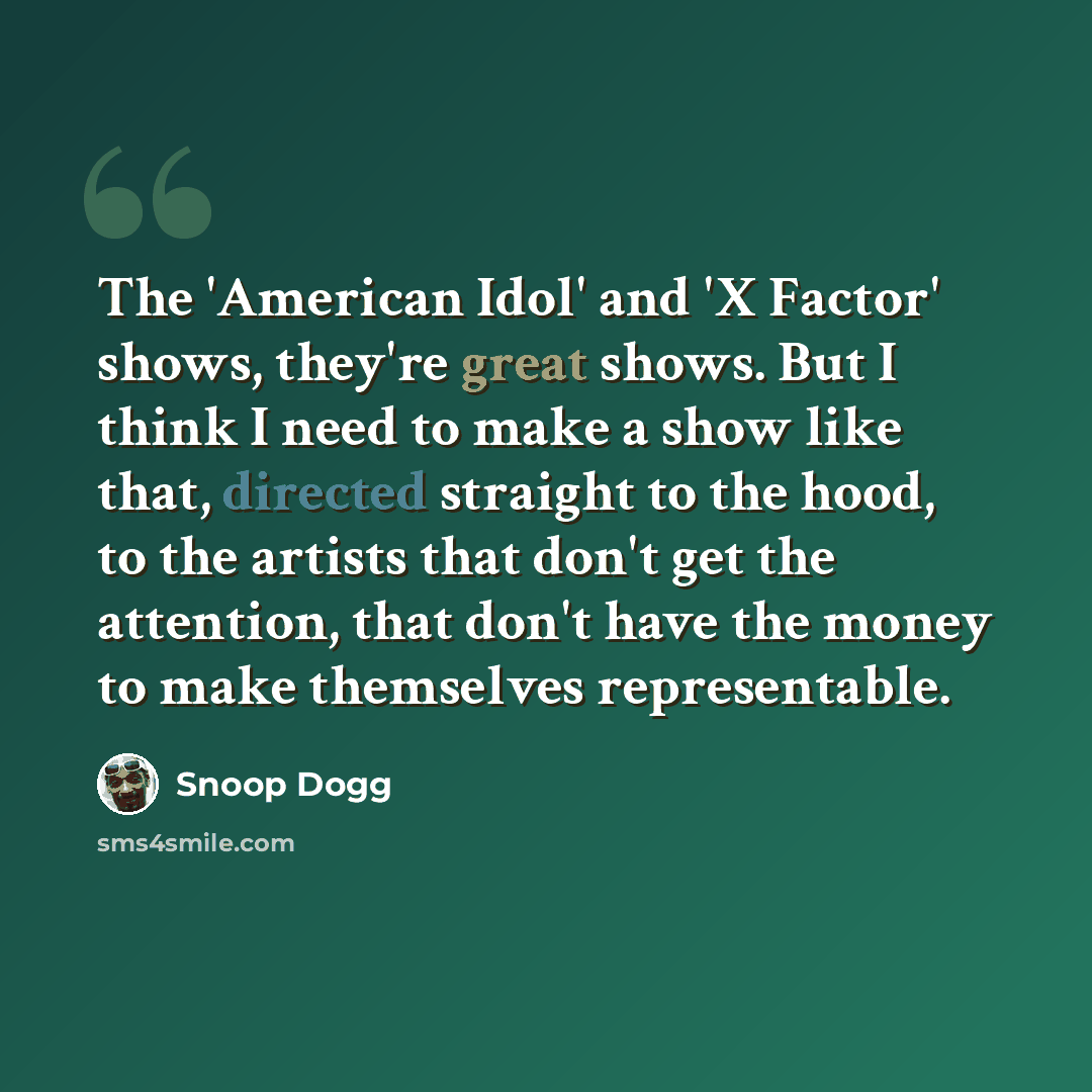 “The 'American Idol' and 'X Factor' shows, they're great shows. But I think I need to make a show like that, directed straight to the hood, to the artists that don't get the attention, that don't have the money to make themselves representable.” quote by Snoop Dogg