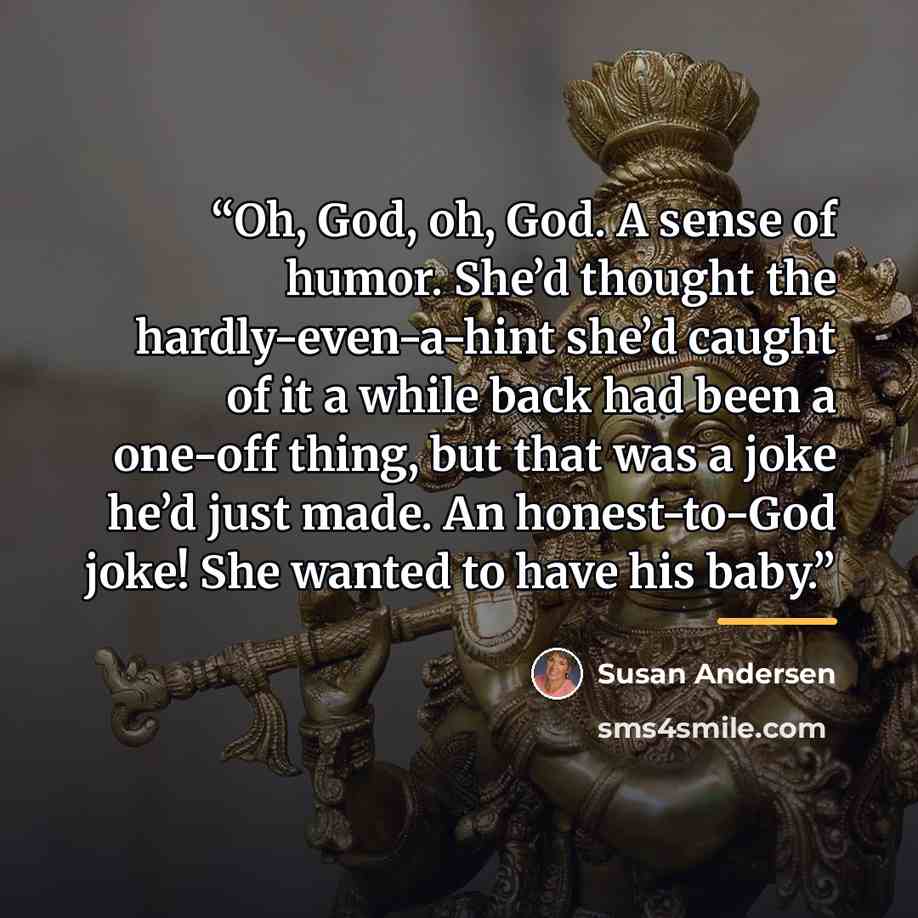 “Oh, God, oh, God. A sense of humor. She’d thought the hardly-even-a-hint she’d caught of it a while back had been a one-off thing, but that was a joke he’d just made. An honest-to-God joke! She wanted to have his baby.” quote by Susan Andersen