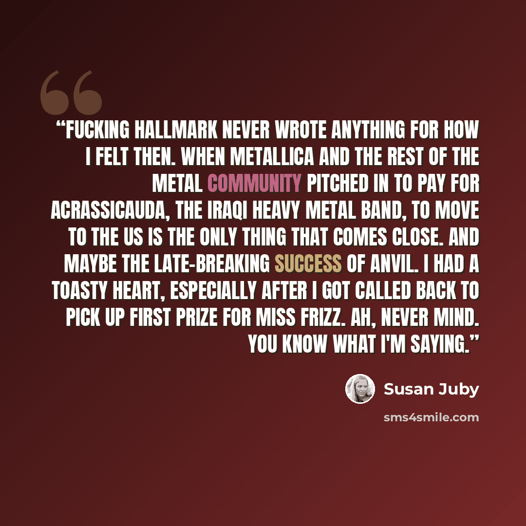 “Fucking Hallmark never wrote anything for how I felt then. When Metallica and the rest of the metal community pitched in to pay for Acrassicauda, the Iraqi heavy metal band, to move to the US is the only thing that comes close. And maybe the late-breaking success of Anvil. I had a toasty heart…” quote by Susan Juby