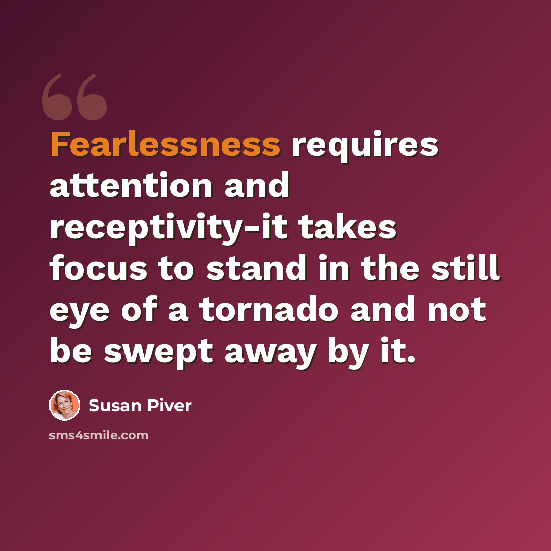 “Fearlessness requires attention and receptivity-it takes focus to stand in the still eye of a tornado and not be swept away by it.” quote by Susan Piver