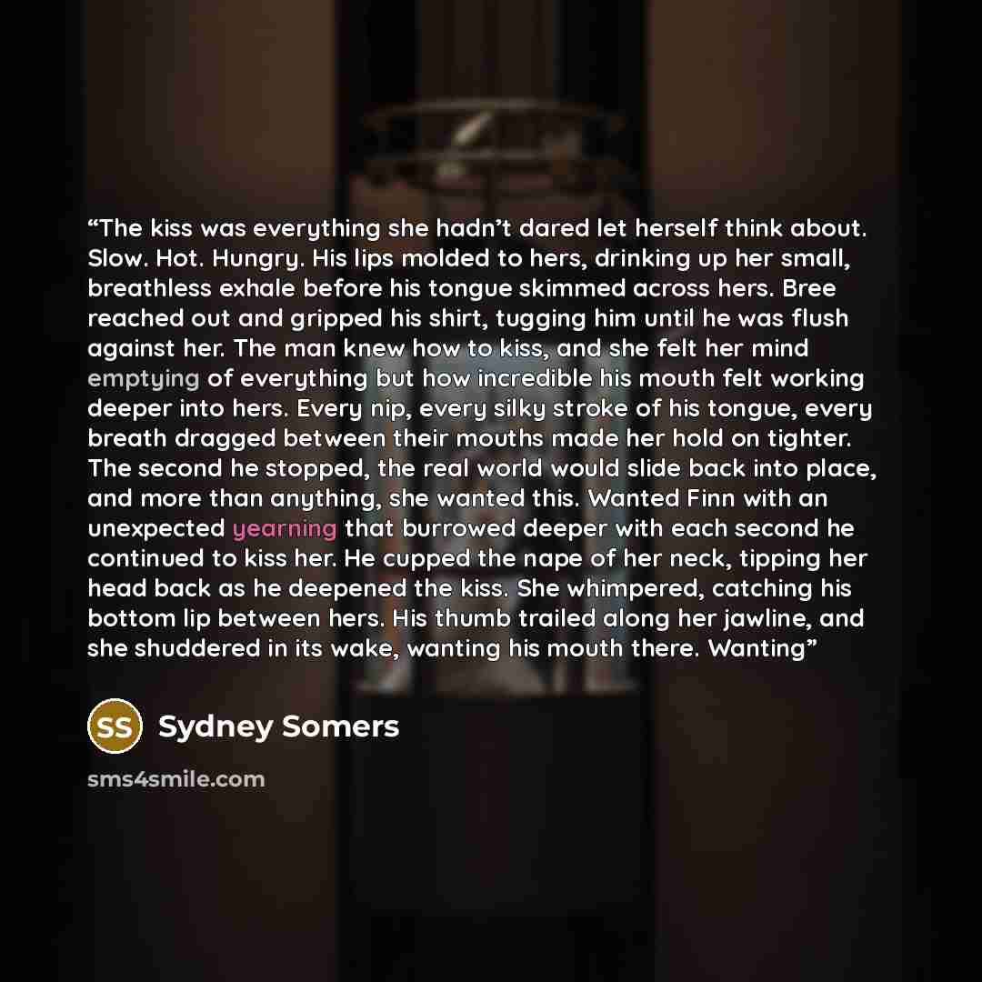 “The kiss was everything she hadn’t dared let herself think about. Slow. Hot. Hungry. His lips molded to hers, drinking up her small, breathless exhale before his tongue skimmed across hers. Bree reached out and gripped his shirt, tugging him until he was flush against her. The man knew how to…” quote by Sydney Somers